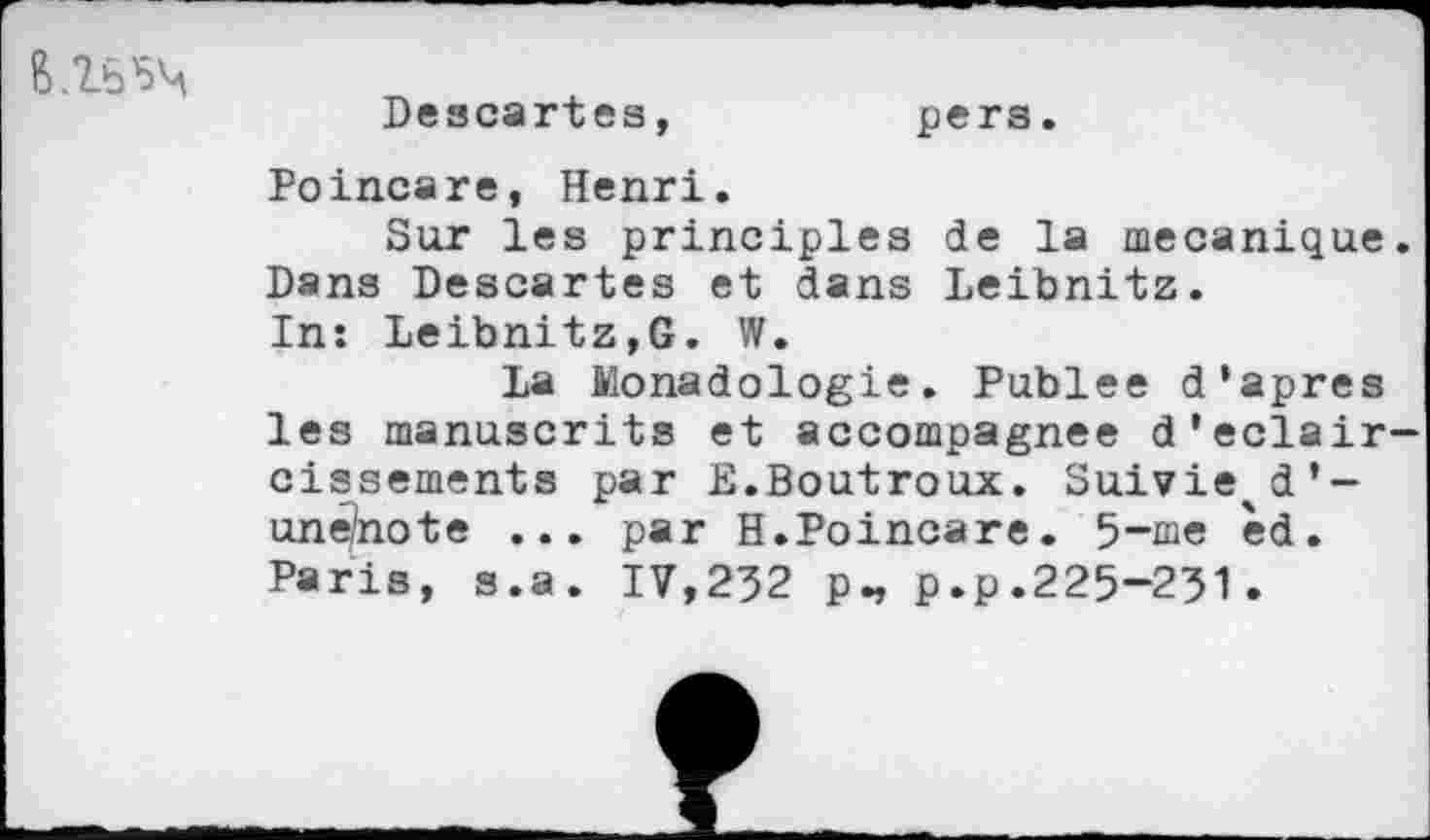 ﻿
Descartes
pers
Poincare, Henri.
Sur les principles de la mécanique. Dans Descartes et dans Leibnitz.
In: Leibnitz,G. W.
La Monadologie. Publee d’apres les manuscrits et accompagnée d'éclaircissements par E.Boutroux. Suivie^d’-un^note ... par H.Poincare. 5-me cd. Paris, s.a. IV,232 p„ p.p.225-231.